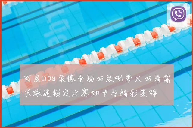 百度nba录像全场回放吧带火回看需求球迷锁定比赛细节与精彩集锦
