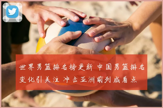 世界男篮排名榜更新 中国男篮排名变化引关注 冲击亚洲前列成看点