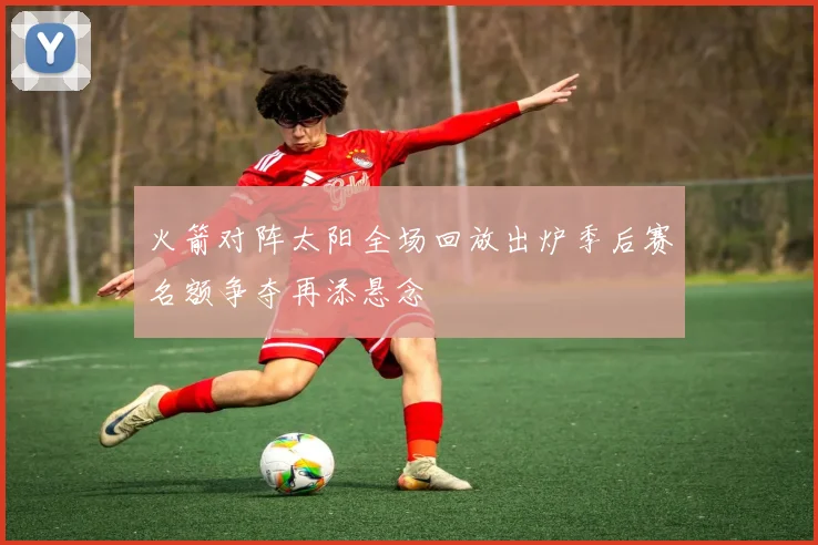 火箭对阵太阳全场回放出炉季后赛名额争夺再添悬念