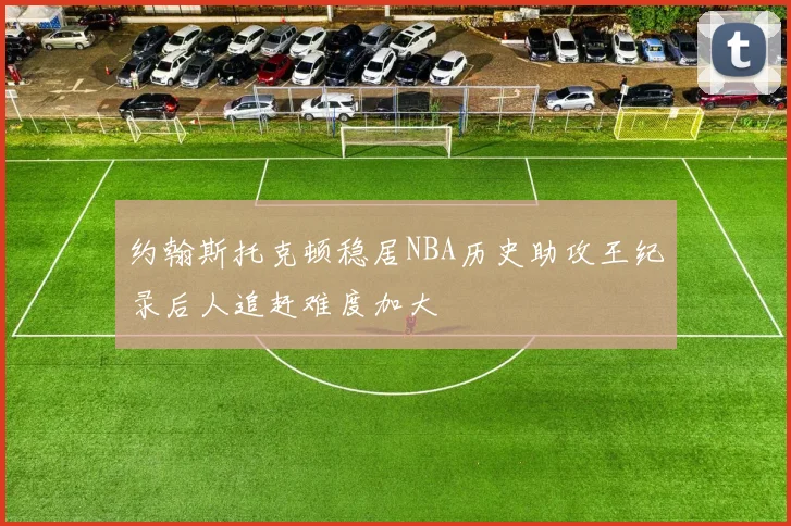 约翰斯托克顿稳居NBA历史助攻王纪录后人追赶难度加大