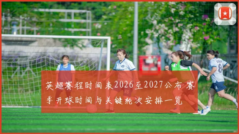 英超赛程时间表2026至2027公布 赛季开球时间与关键轮次安排一览