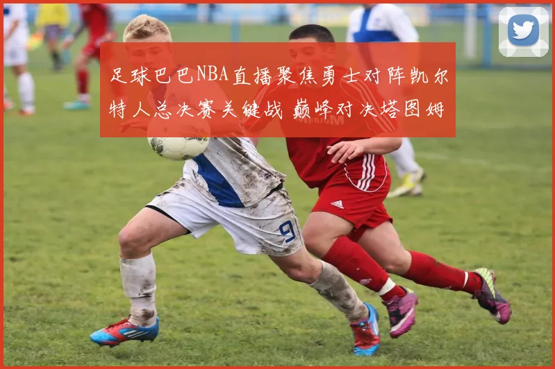 足球巴巴NBA直播聚焦勇士对阵凯尔特人总决赛关键战 巅峰对决塔图姆