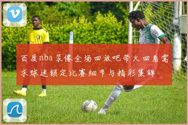 百度nba录像全场回放吧带火回看需求球迷锁定比赛细节与精彩集锦