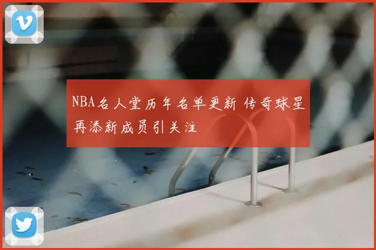NBA名人堂历年名单更新 传奇球星再添新成员引关注