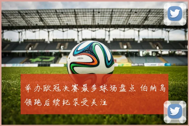 举办欧冠决赛最多球场盘点 伯纳乌领跑后续纪录受关注