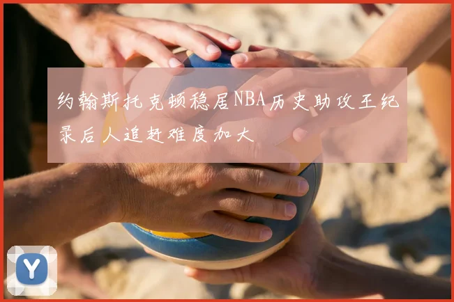 约翰斯托克顿稳居NBA历史助攻王纪录后人追赶难度加大