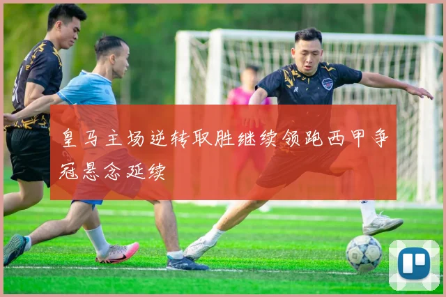 皇马主场逆转取胜继续领跑西甲争冠悬念延续