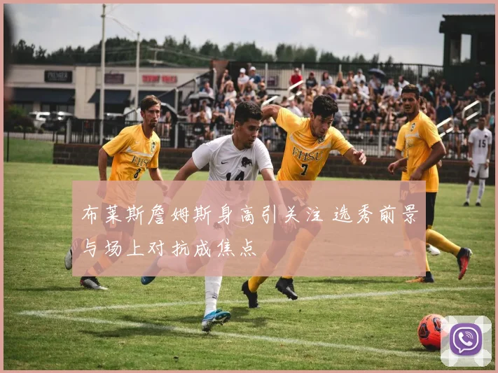 布莱斯詹姆斯身高引关注 选秀前景与场上对抗成焦点